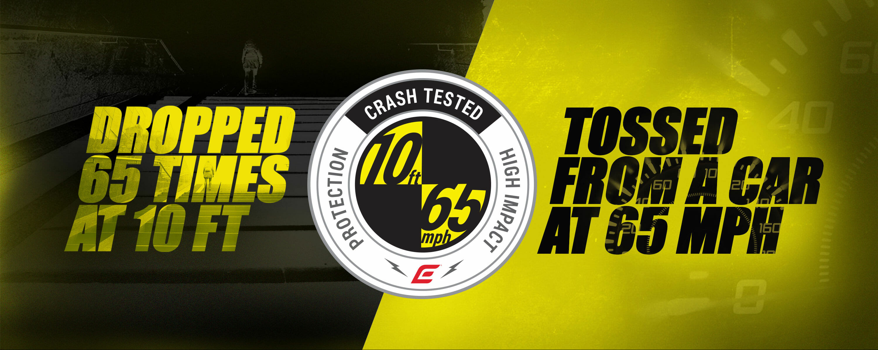 Crash Tested. Dropped 65 times at 10 feet. Tossed from a car at 65 mph 10/65 Drop Test Banner 1